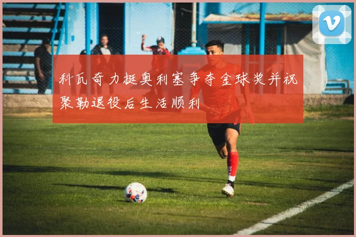 科瓦奇力挺奥利塞争夺金球奖并祝聚勒退役后生活顺利